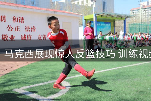 马克西展现惊人反篮技巧 训练视频12投11中引关注